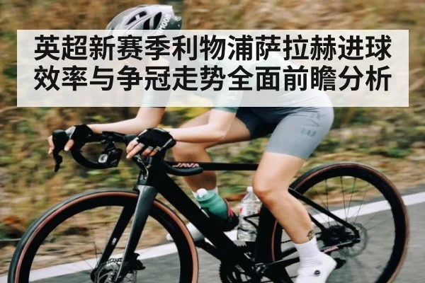 英超新赛季利物浦萨拉赫进球效率与争冠走势全面前瞻分析